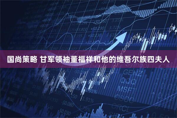 国尚策略 甘军领袖董福祥和他的维吾尔族四夫人