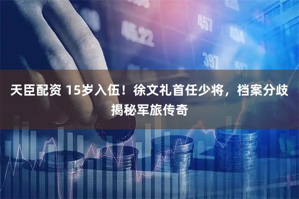 天臣配资 15岁入伍！徐文礼首任少将，档案分歧揭秘军旅传奇