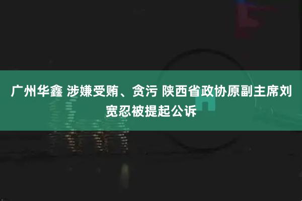 广州华鑫 涉嫌受贿、贪污 陕西省政协原副主席刘宽忍被提起公诉