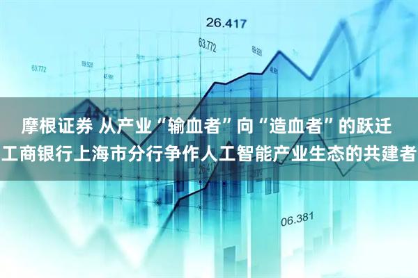 摩根证券 从产业“输血者”向“造血者”的跃迁 工商银行上海市分行争作人工智能产业生态的共建者