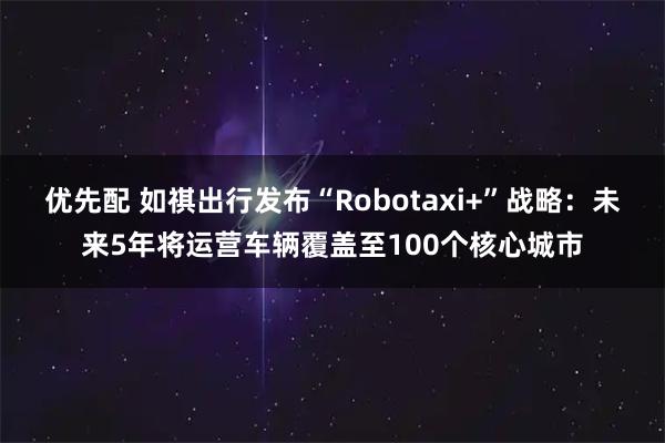 优先配 如祺出行发布“Robotaxi+”战略：未来5年将运营车辆覆盖至100个核心城市