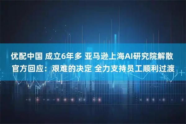 优配中国 成立6年多 亚马逊上海AI研究院解散 官方回应：艰难的决定 全力支持员工顺利过渡
