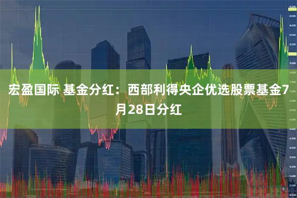 宏盈国际 基金分红：西部利得央企优选股票基金7月28日分红