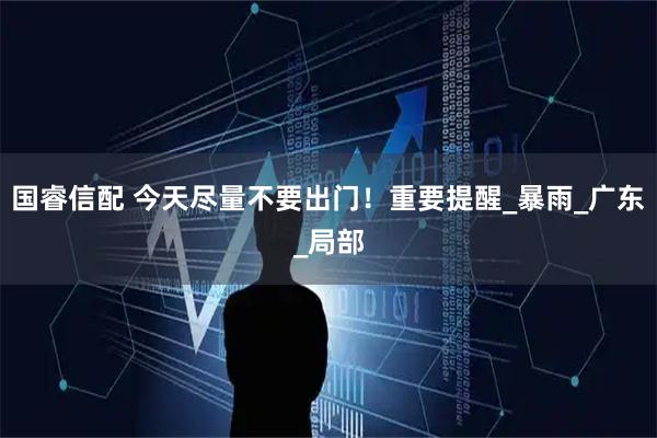 国睿信配 今天尽量不要出门！重要提醒_暴雨_广东_局部