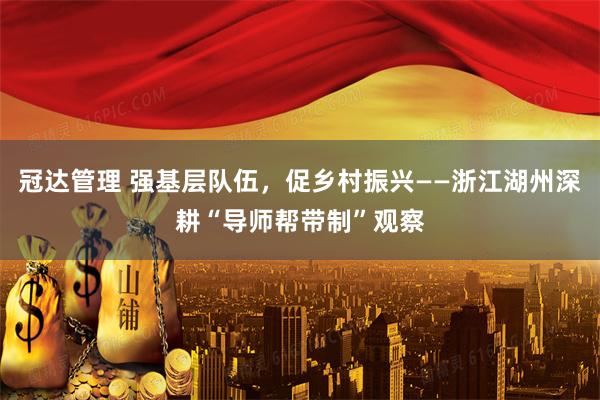 冠达管理 强基层队伍，促乡村振兴——浙江湖州深耕“导师帮带制”观察