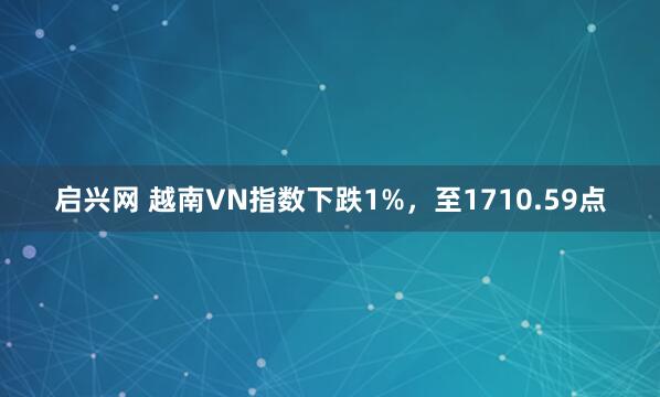 启兴网 越南VN指数下跌1%，至1710.59点